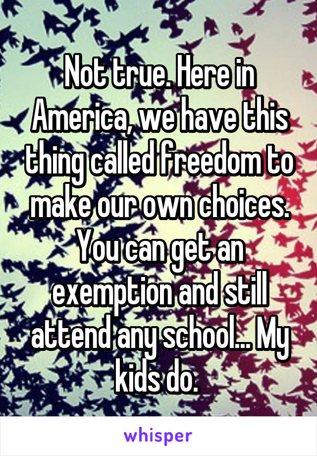 Not true. Here in America, we have this thing called freedom to make our own choices. You can get an exemption and still attend any school... My kids do. 