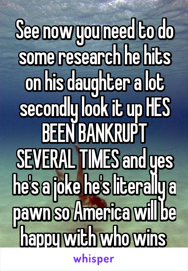 See now you need to do some research he hits on his daughter a lot secondly look it up HES BEEN BANKRUPT SEVERAL TIMES and yes he's a joke he's literally a pawn so America will be happy with who wins 