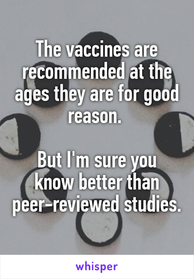 The vaccines are recommended at the ages they are for good reason. 

But I'm sure you know better than peer-reviewed studies. 