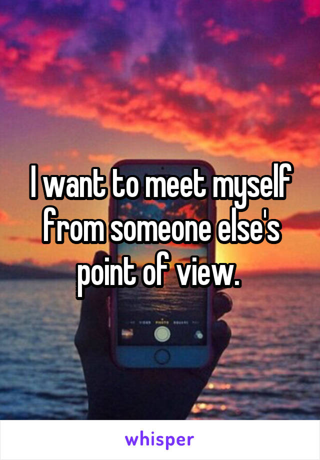 I want to meet myself from someone else's point of view. 