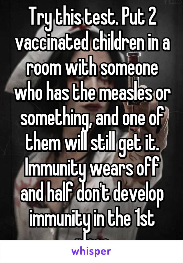 Try this test. Put 2 vaccinated children in a room with someone who has the measles or something, and one of them will still get it. Immunity wears off and half don't develop immunity in the 1st place