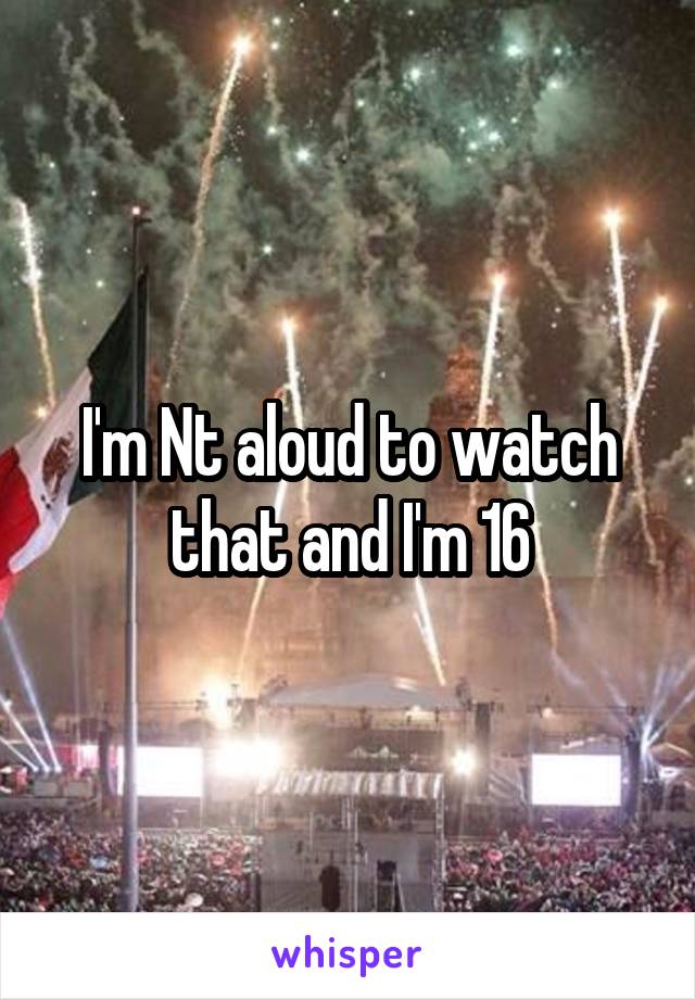 I'm Nt aloud to watch that and I'm 16