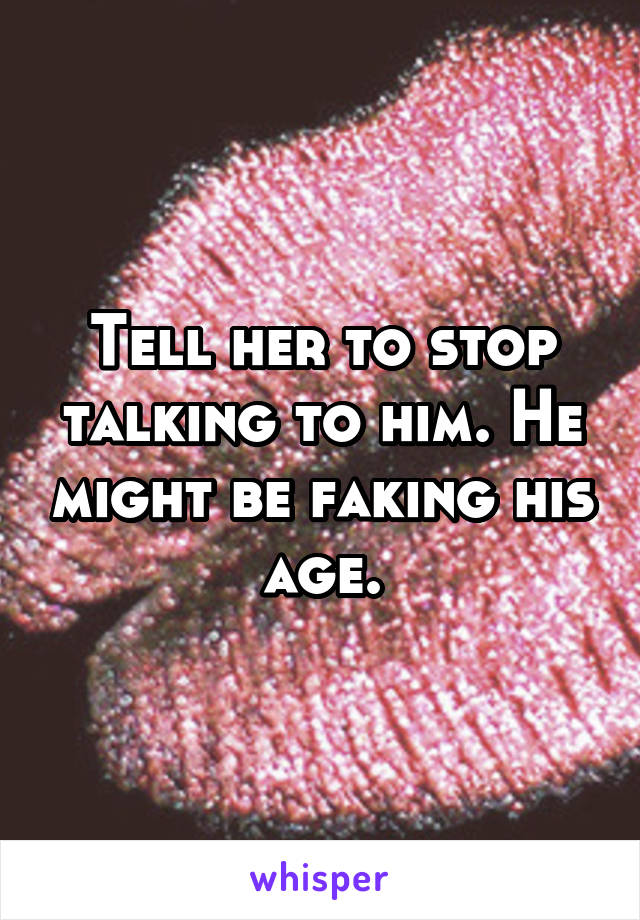 Tell her to stop talking to him. He might be faking his age.