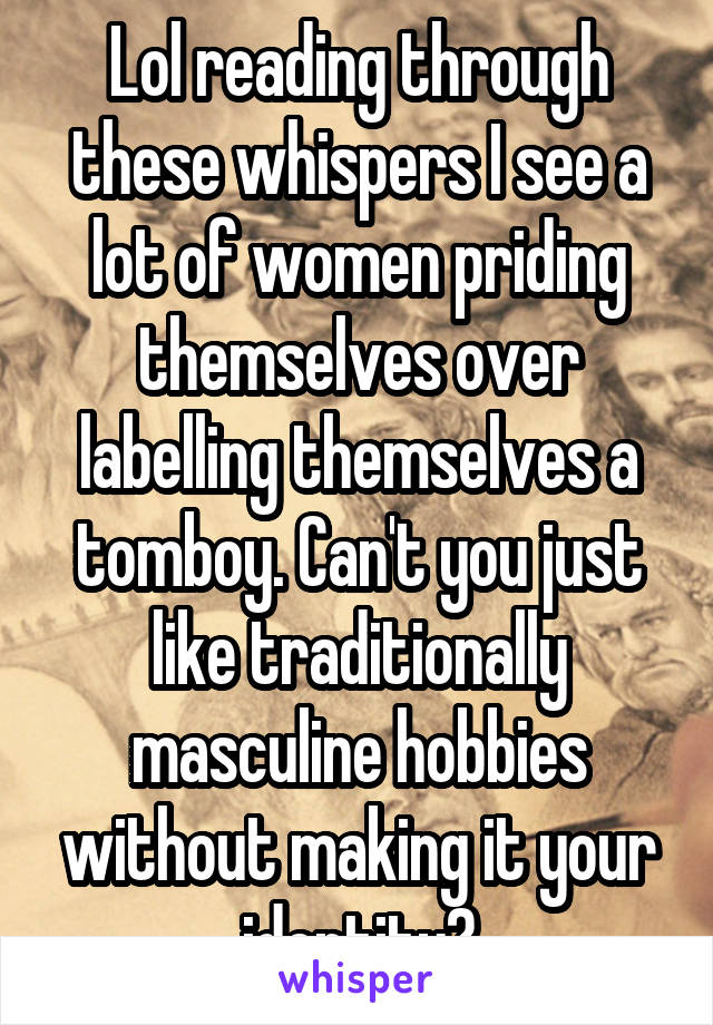 Lol reading through these whispers I see a lot of women priding themselves over labelling themselves a tomboy. Can't you just like traditionally masculine hobbies without making it your identity?