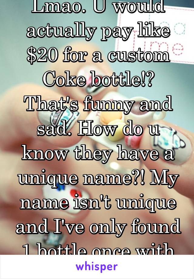 Lmao. U would actually pay like $20 for a custom Coke bottle!? That's funny and sad. How do u know they have a unique name?! My name isn't unique and I've only found 1 bottle once with my name...