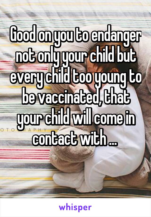 Good on you to endanger not only your child but every child too young to be vaccinated, that your child will come in contact with ... 

