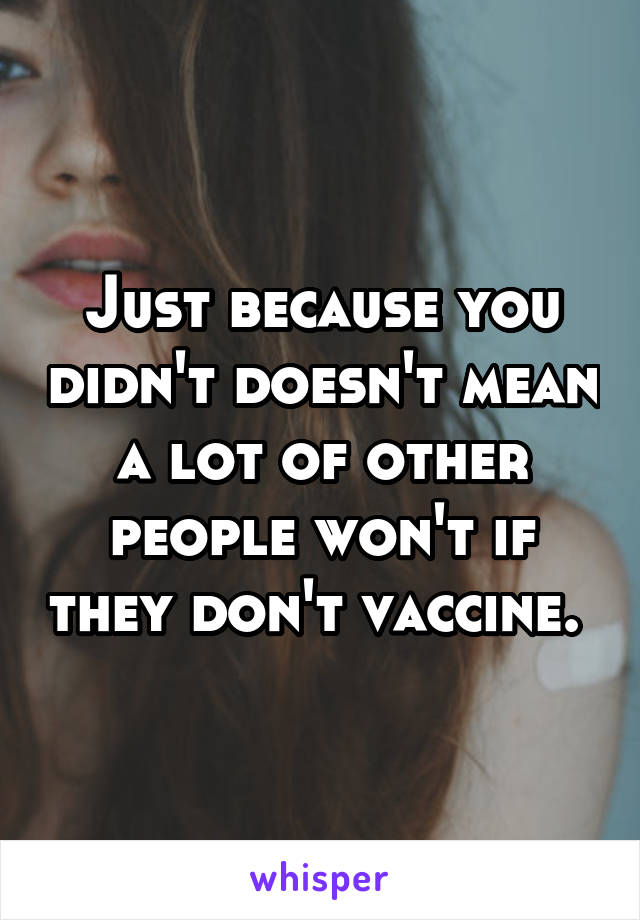 Just because you didn't doesn't mean a lot of other people won't if they don't vaccine. 