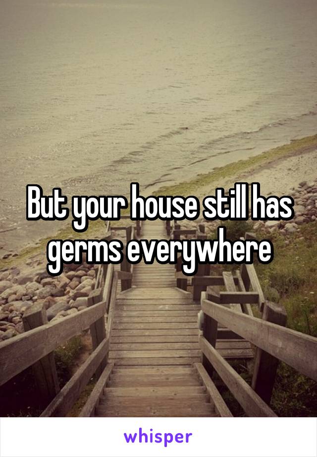 But your house still has germs everywhere
