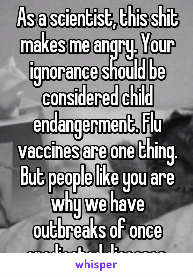 As a scientist, this shit makes me angry. Your ignorance should be considered child endangerment. Flu vaccines are one thing. But people like you are why we have outbreaks of once eradicated diseases 