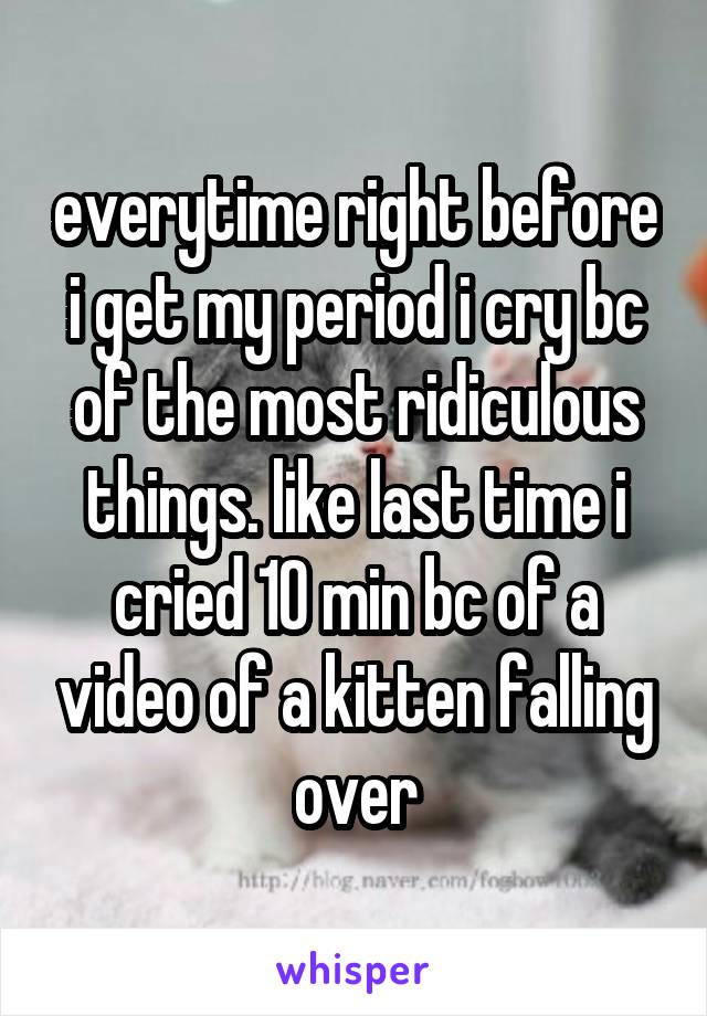 everytime right before i get my period i cry bc of the most ridiculous things. like last time i cried 10 min bc of a video of a kitten falling over