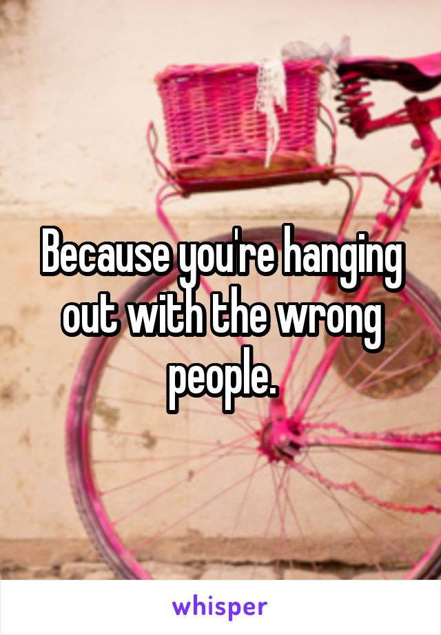 Because you're hanging out with the wrong people.