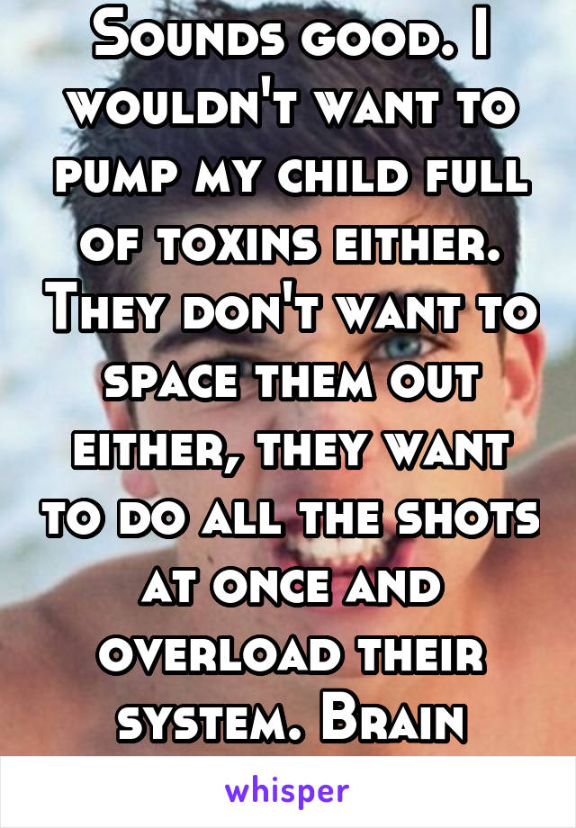 Sounds good. I wouldn't want to pump my child full of toxins either. They don't want to space them out either, they want to do all the shots at once and overload their system. Brain damage. 