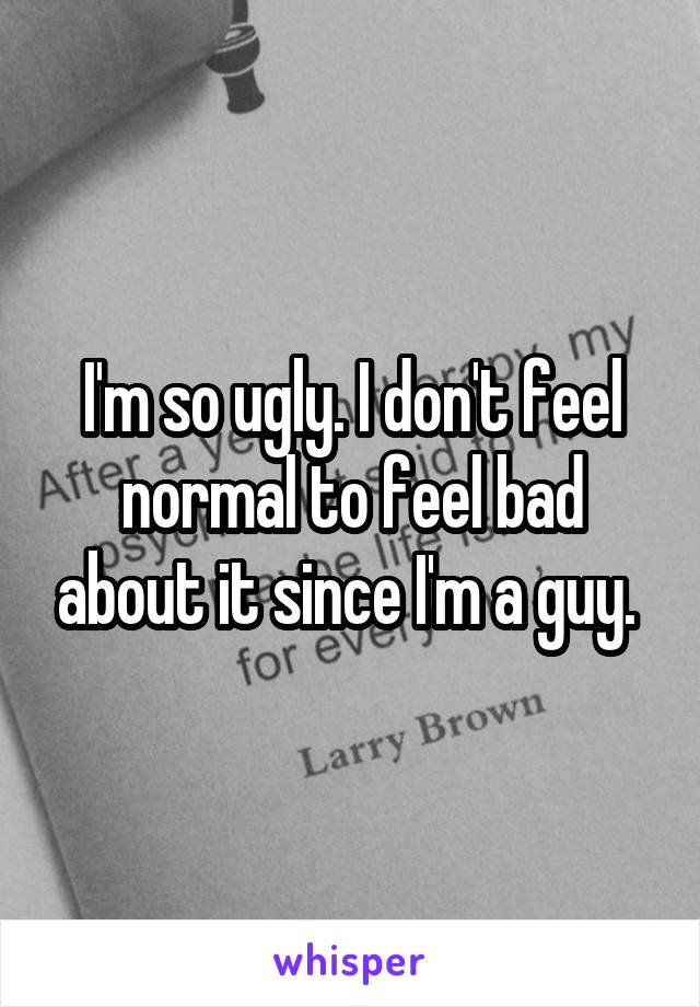 I'm so ugly. I don't feel normal to feel bad about it since I'm a guy. 