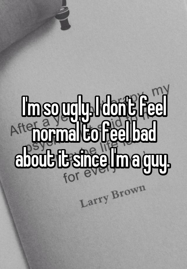 I'm so ugly. I don't feel normal to feel bad about it since I'm a guy. 