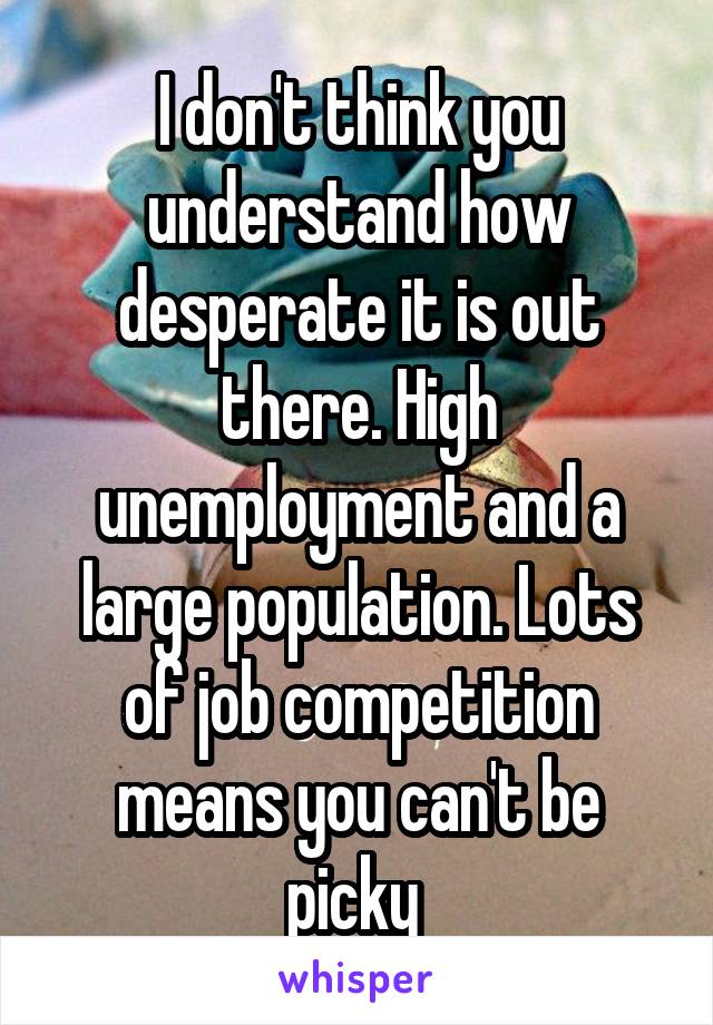 I don't think you understand how desperate it is out there. High unemployment and a large population. Lots of job competition means you can't be picky 