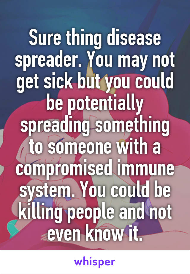 Sure thing disease spreader. You may not get sick but you could be potentially spreading something to someone with a compromised immune system. You could be killing people and not even know it.