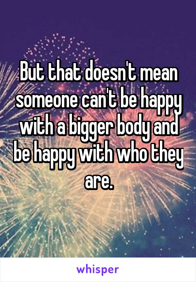 But that doesn't mean someone can't be happy with a bigger body and be happy with who they are.
