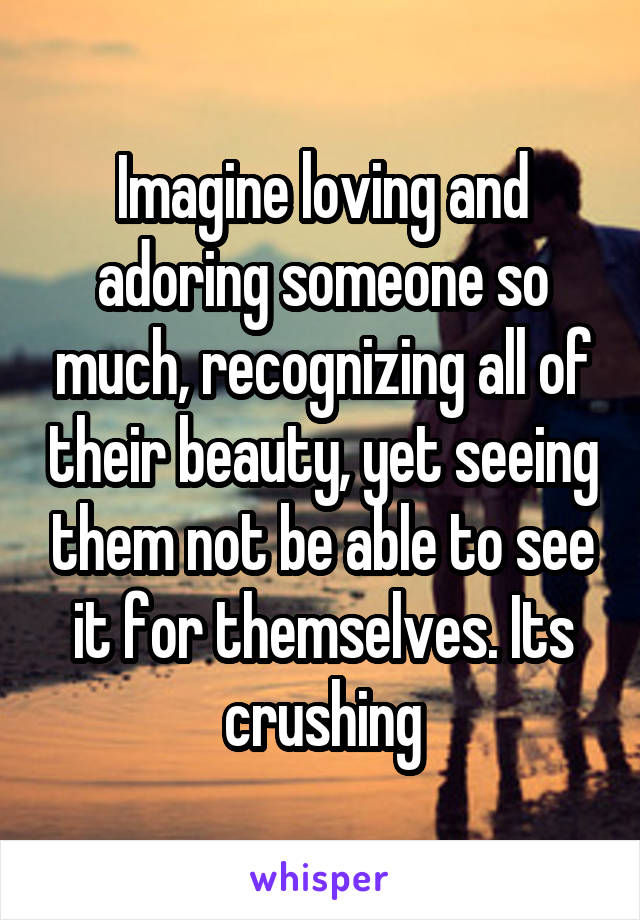 Imagine loving and adoring someone so much, recognizing all of their beauty, yet seeing them not be able to see it for themselves. Its crushing