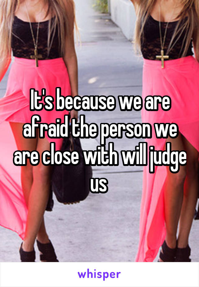 It's because we are afraid the person we are close with will judge us 