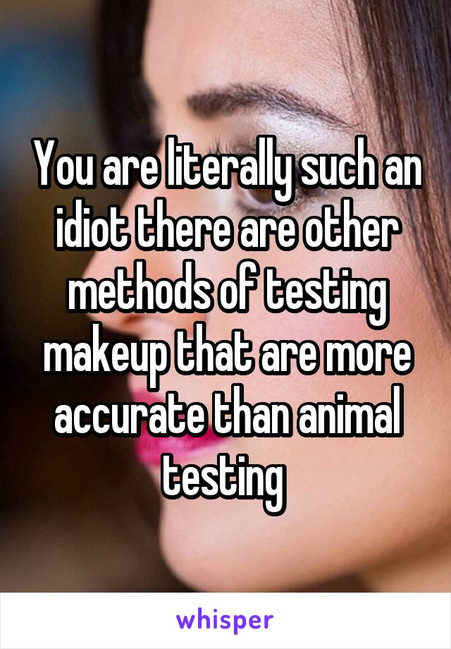 You are literally such an idiot there are other methods of testing makeup that are more accurate than animal testing 