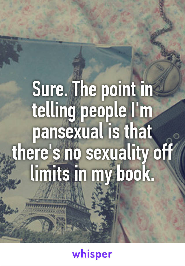 Sure. The point in telling people I'm pansexual is that there's no sexuality off limits in my book.