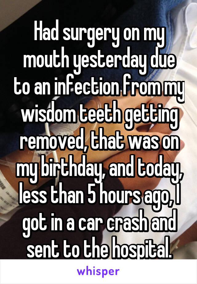 Had surgery on my mouth yesterday due to an infection from my wisdom teeth getting removed, that was on my birthday, and today, less than 5 hours ago, I got in a car crash and sent to the hospital.