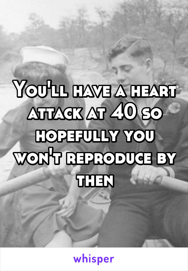 You'll have a heart attack at 40 so hopefully you won't reproduce by then
