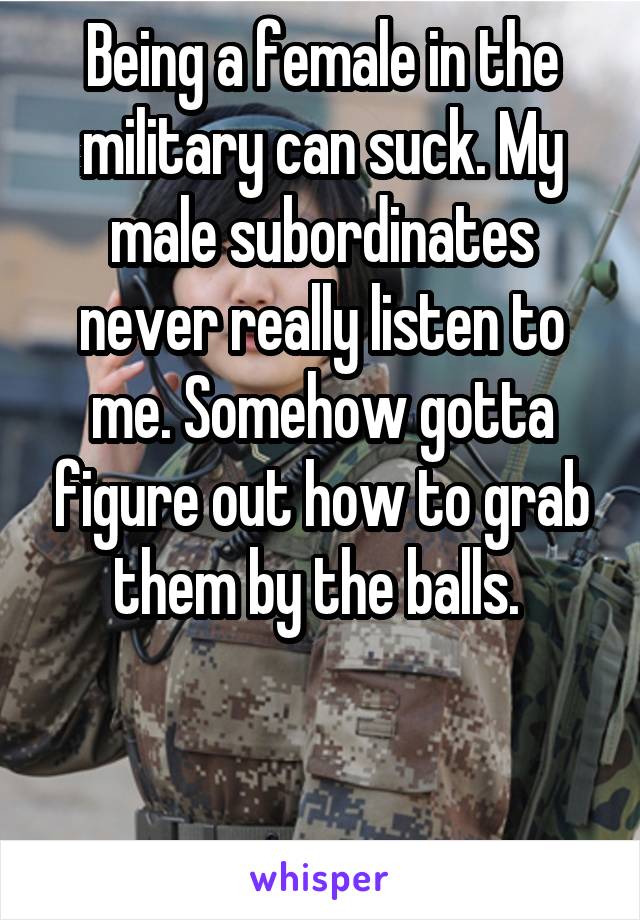 Being a female in the military can suck. My male subordinates never really listen to me. Somehow gotta figure out how to grab them by the balls. 



