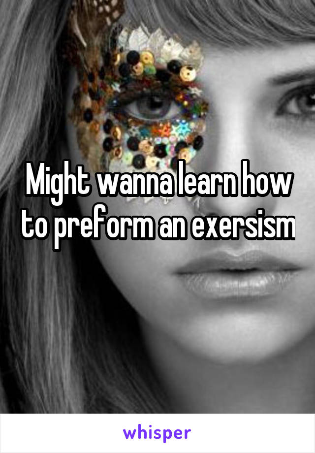 Might wanna learn how to preform an exersism 