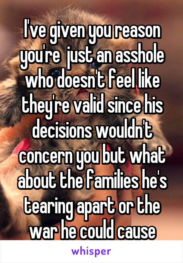 I've given you reason you're  just an asshole who doesn't feel like they're valid since his decisions wouldn't concern you but what about the families he's tearing apart or the war he could cause