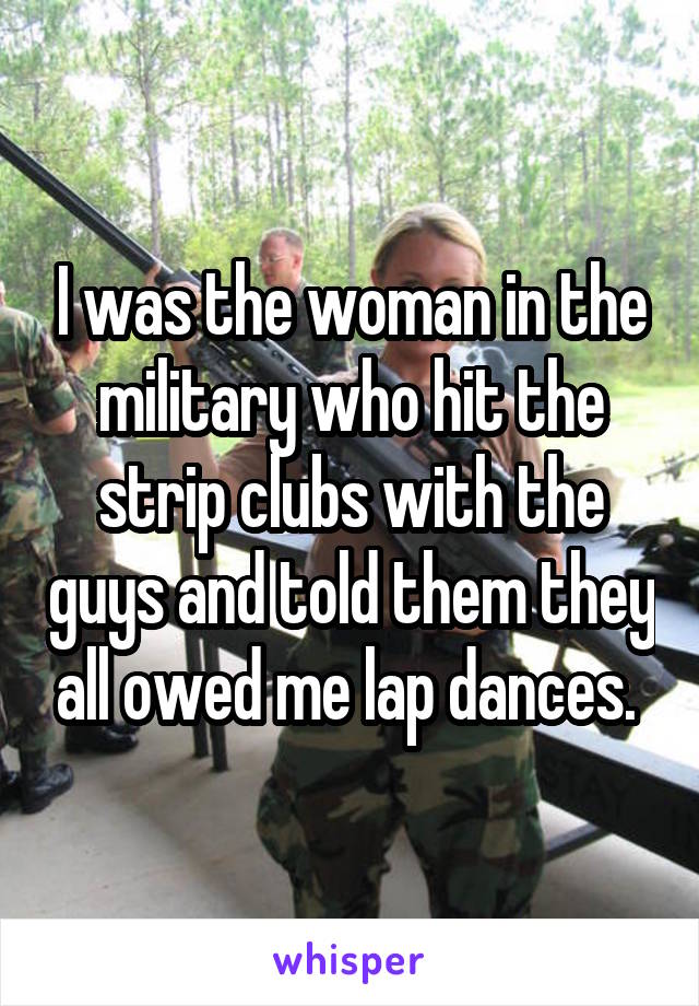 I was the woman in the military who hit the strip clubs with the guys and told them they all owed me lap dances. 