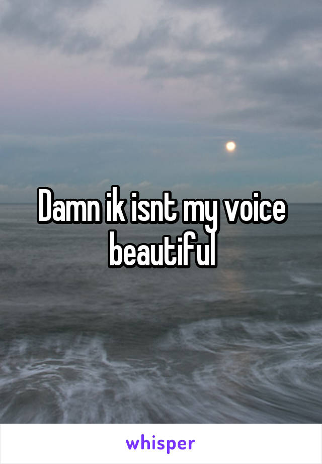 Damn ik isnt my voice beautiful