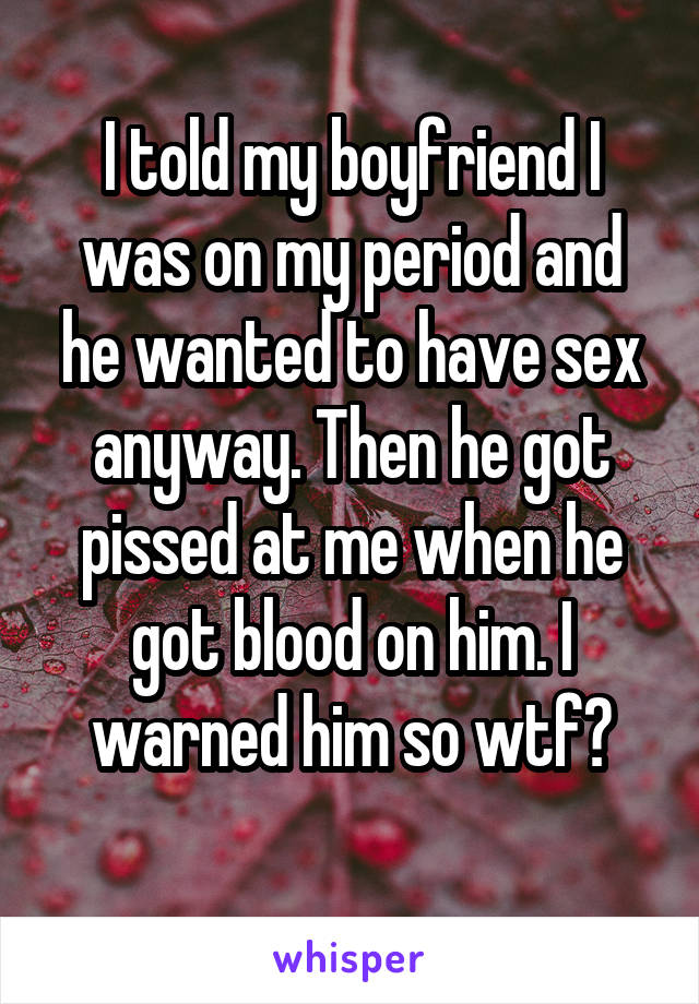 I told my boyfriend I was on my period and he wanted to have sex anyway. Then he got pissed at me when he got blood on him. I warned him so wtf?
