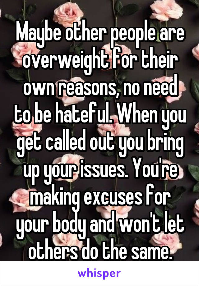 Maybe other people are overweight for their own reasons, no need to be hateful. When you get called out you bring up your issues. You're making excuses for your body and won't let others do the same.