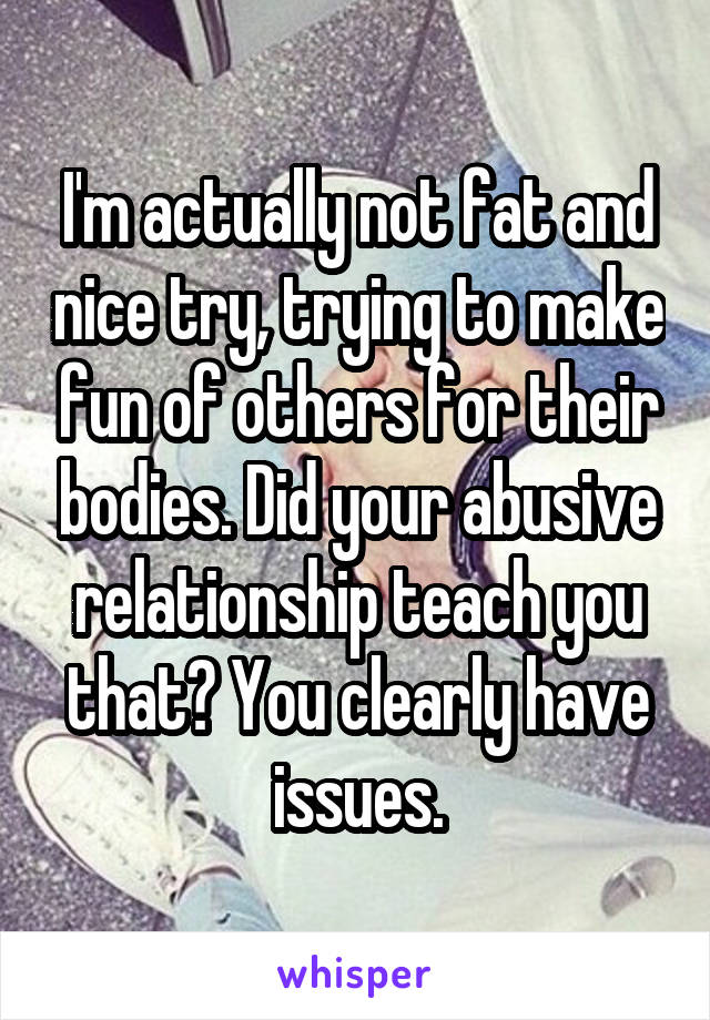 I'm actually not fat and nice try, trying to make fun of others for their bodies. Did your abusive relationship teach you that? You clearly have issues.