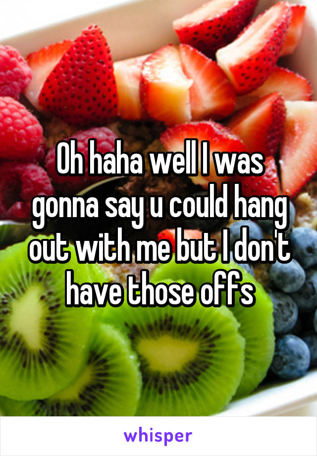 Oh haha well I was gonna say u could hang out with me but I don't have those offs