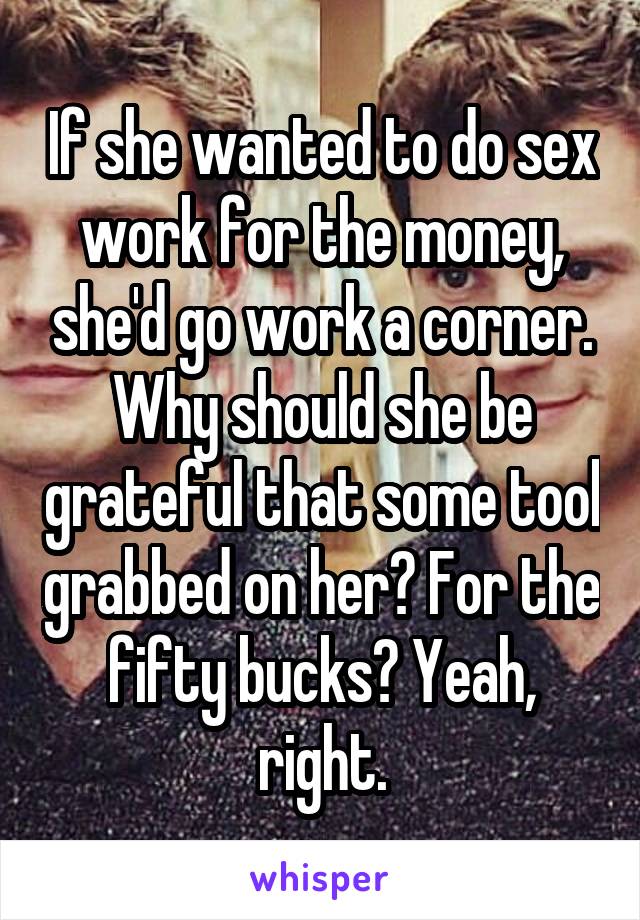 If she wanted to do sex work for the money, she'd go work a corner. Why should she be grateful that some tool grabbed on her? For the fifty bucks? Yeah, right.