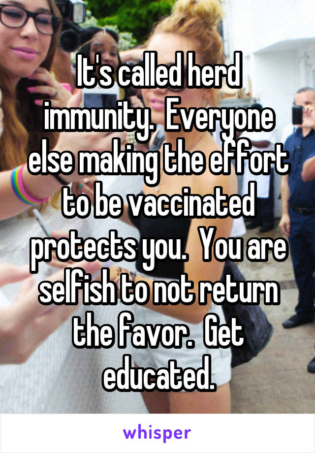 It's called herd immunity.  Everyone else making the effort to be vaccinated protects you.  You are selfish to not return the favor.  Get educated.