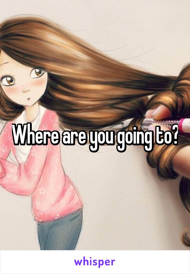 Where are you going to?