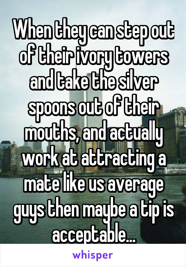 When they can step out of their ivory towers and take the silver spoons out of their mouths, and actually work at attracting a mate like us average guys then maybe a tip is acceptable...