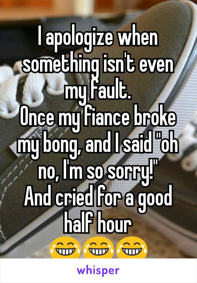 I apologize when something isn't even my fault.
Once my fiance broke my bong, and I said "oh no, I'm so sorry!"
And cried for a good half hour
😂😂😂