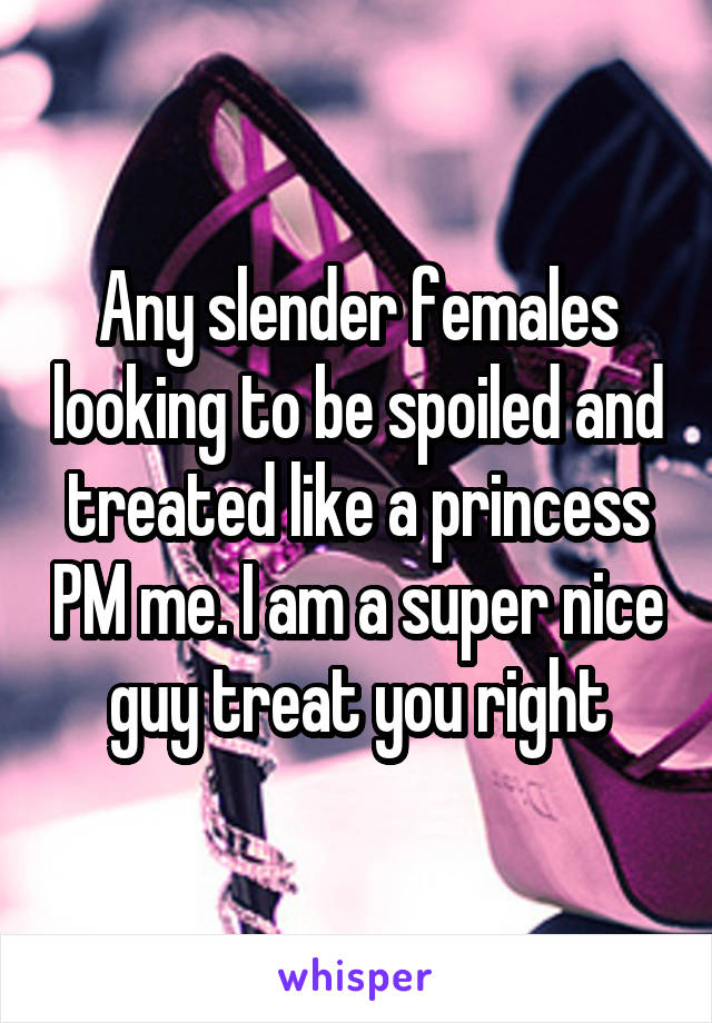 Any slender females looking to be spoiled and treated like a princess PM me. I am a super nice guy treat you right