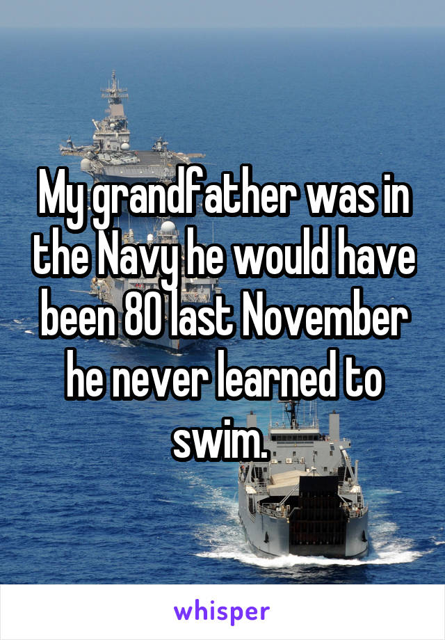 My grandfather was in the Navy he would have been 80 last November he never learned to swim. 