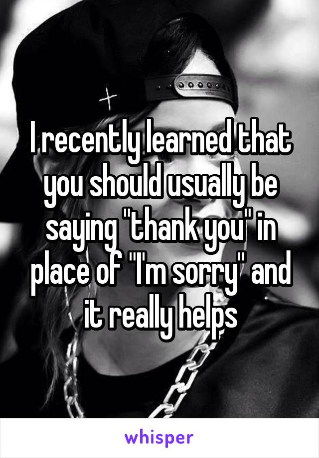 I recently learned that you should usually be saying "thank you" in place of "I'm sorry" and it really helps