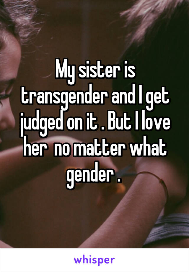 My sister is transgender and I get judged on it . But I love her  no matter what gender . 
