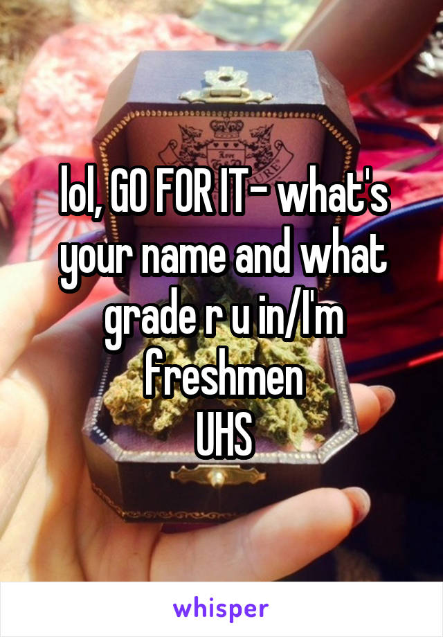 lol, GO FOR IT- what's your name and what grade r u in/I'm freshmen
UHS