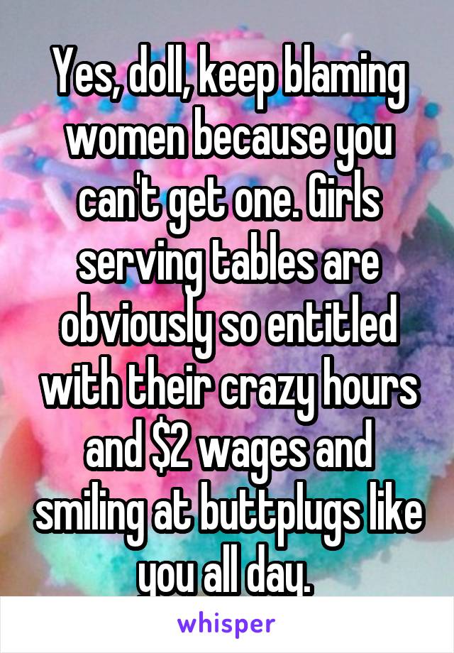 Yes, doll, keep blaming women because you can't get one. Girls serving tables are obviously so entitled with their crazy hours and $2 wages and smiling at buttplugs like you all day. 