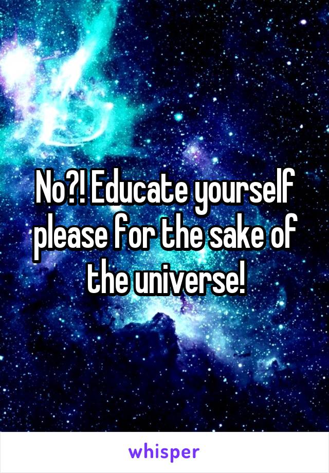 No?! Educate yourself please for the sake of the universe!