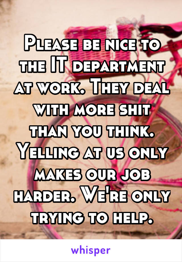 Please be nice to the IT department at work. They deal with more shit than you think. Yelling at us only makes our job harder. We're only trying to help.