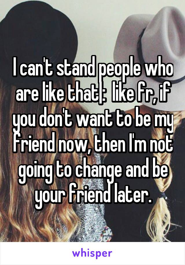 I can't stand people who are like that|:  like fr, if you don't want to be my friend now, then I'm not going to change and be your friend later.